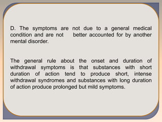 D. The symptoms are not due to a general medical
condition and are not better accounted for by another
mental disorder.
The general rule about the onset and duration of
withdrawal symptoms is that substances with short
duration of action tend to produce short, intense
withdrawal syndromes and substances with long duration
of action produce prolonged but mild symptoms.
 