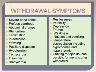  Severe bone aches
 Profuse diarrhoea
 Abdominal cramps,
 Rhinorrhea
 Lacrimation
 Piloerection
 Yawning
 Pupillary dilatation
 Hypotension
 Tachycardia
 Insomnia
 Bradycardia
 Restlessness
 Irritability
 Depression
 Tremor
 Weakness
 Nausea and vomiting.
 Temperature
dysregulation including
hypothermia and
hyperthermia.
 Craving for opioids -can
persists for months after
withdrawal.
 