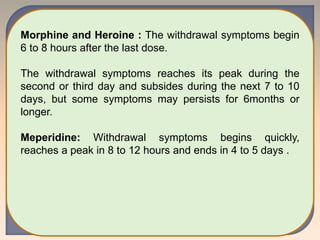 Morphine and Heroine : The withdrawal symptoms begin
6 to 8 hours after the last dose.
The withdrawal symptoms reaches its peak during the
second or third day and subsides during the next 7 to 10
days, but some symptoms may persists for 6months or
longer.
Meperidine: Withdrawal symptoms begins quickly,
reaches a peak in 8 to 12 hours and ends in 4 to 5 days .
 