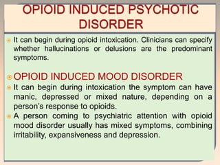  It can begin during opioid intoxication. Clinicians can specify
whether hallucinations or delusions are the predominant
symptoms.
OPIOID INDUCED MOOD DISORDER
 It can begin during intoxication the symptom can have
manic, depressed or mixed nature, depending on a
person’s response to opioids.
 A person coming to psychiatric attention with opioid
mood disorder usually has mixed symptoms, combining
irritability, expansiveness and depression.
 