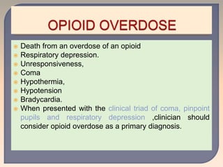  Death from an overdose of an opioid
 Respiratory depression.
 Unresponsiveness,
 Coma
 Hypothermia,
 Hypotension
 Bradycardia.
 When presented with the clinical triad of coma, pinpoint
pupils and respiratory depression ,clinician should
consider opioid overdose as a primary diagnosis.
 