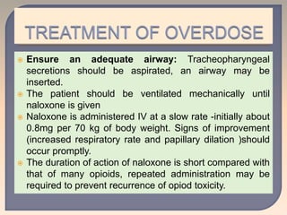  Ensure an adequate airway: Tracheopharyngeal
secretions should be aspirated, an airway may be
inserted.
 The patient should be ventilated mechanically until
naloxone is given
 Naloxone is administered IV at a slow rate -initially about
0.8mg per 70 kg of body weight. Signs of improvement
(increased respiratory rate and papillary dilation )should
occur promptly.
 The duration of action of naloxone is short compared with
that of many opioids, repeated administration may be
required to prevent recurrence of opiod toxicity.
 
