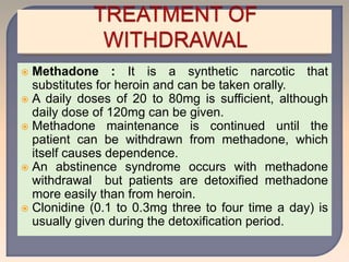  Methadone : It is a synthetic narcotic that
substitutes for heroin and can be taken orally.
 A daily doses of 20 to 80mg is sufficient, although
daily dose of 120mg can be given.
 Methadone maintenance is continued until the
patient can be withdrawn from methadone, which
itself causes dependence.
 An abstinence syndrome occurs with methadone
withdrawal but patients are detoxified methadone
more easily than from heroin.
 Clonidine (0.1 to 0.3mg three to four time a day) is
usually given during the detoxification period.
 