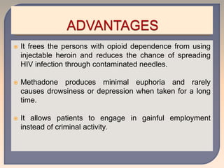  It frees the persons with opioid dependence from using
injectable heroin and reduces the chance of spreading
HIV infection through contaminated needles.
 Methadone produces minimal euphoria and rarely
causes drowsiness or depression when taken for a long
time.
 It allows patients to engage in gainful employment
instead of criminal activity.
 