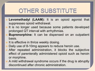  Levomethadyl (LAAM): It is an opioid agonist that
suppresses opioid withdrawal.
 It is no longer used because some patients developed
prolonged QT interval with arrhythmias.
 Buprenorphine: It can be dispensed on an outpatient
basis.
 It is effective in thrice weekly dosing.
 Daily use of 8-10mg appears to reduce heroin use.
 After repeated administration, it blocks the subjective
effect of parenterally administered opioid such as heroin
or morphine.
 A mild withdrawal syndrome occurs if the drug is abruptly
discontinued after chronic administration.
 