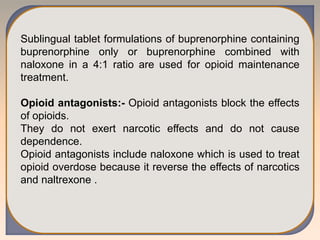 Sublingual tablet formulations of buprenorphine containing
buprenorphine only or buprenorphine combined with
naloxone in a 4:1 ratio are used for opioid maintenance
treatment.
Opioid antagonists:- Opioid antagonists block the effects
of opioids.
They do not exert narcotic effects and do not cause
dependence.
Opioid antagonists include naloxone which is used to treat
opioid overdose because it reverse the effects of narcotics
and naltrexone .
 