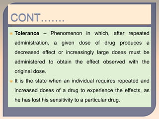  Tolerance – Phenomenon in which, after repeated
administration, a given dose of drug produces a
decreased effect or increasingly large doses must be
administered to obtain the effect observed with the
original dose.
 It is the state when an individual requires repeated and
increased doses of a drug to experience the effects, as
he has lost his sensitivity to a particular drug.
 