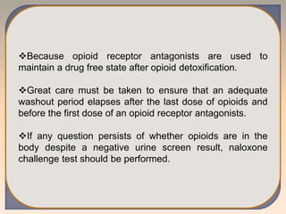 Because opioid receptor antagonists are used to
maintain a drug free state after opioid detoxification.
Great care must be taken to ensure that an adequate
washout period elapses after the last dose of opioids and
before the first dose of an opioid receptor antagonists.
If any question persists of whether opioids are in the
body despite a negative urine screen result, naloxone
challenge test should be performed.
 