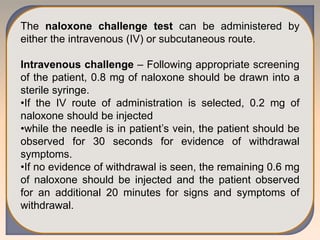 The naloxone challenge test can be administered by
either the intravenous (IV) or subcutaneous route.
Intravenous challenge – Following appropriate screening
of the patient, 0.8 mg of naloxone should be drawn into a
sterile syringe.
•If the IV route of administration is selected, 0.2 mg of
naloxone should be injected
•while the needle is in patient’s vein, the patient should be
observed for 30 seconds for evidence of withdrawal
symptoms.
•If no evidence of withdrawal is seen, the remaining 0.6 mg
of naloxone should be injected and the patient observed
for an additional 20 minutes for signs and symptoms of
withdrawal.
 