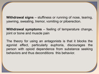 Withdrawal signs – stuffiness or running of nose, tearing,
yawning, sweating, tremor, vomiting or piloerection.
Withdrawal symptoms – feeling of temperature change,
joint or bone and muscle pain
The theory for using an antagonists is that it blocks the
agonist effect, particularly euphoria, discourages the
person with opioid dependence from substance seeking
behaviors and thus deconditions this behavior.
 
