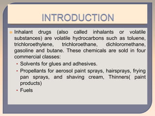  Inhalant drugs (also called inhalants or volatile
substances) are volatile hydrocarbons such as toluene,
trichloroethylene, trichloroethane, dichloromethane,
gasoline and butane. These chemicals are sold in four
commercial classes:
• Solvents for glues and adhesives.
• Propellants for aerosol paint sprays, hairsprays, frying
pan sprays, and shaving cream, Thinners( paint
products)
• Fuels
 