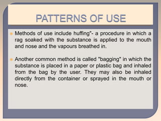  Methods of use include huffing"- a procedure in which a
rag soaked with the substance is applied to the mouth
and nose and the vapours breathed in.
 Another common method is called "bagging" in which the
substance is placed in a paper or plastic bag and inhaled
from the bag by the user. They may also be inhaled
directly from the container or sprayed in the mouth or
nose.
 
