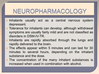  Inhalants usually act as a central nervous system
depressant.
 Tolerance for inhalants can develop, although withdrawal
symptoms are usually fairly mild and are not classified as
disorders in DSM-IV-TR.
 Inhalants are rapidly absorbed through the lungs and
rapidly delivered to the brain.
 The effects appear within 5 minutes and can last for 30
minutes to several hours, depending on the inhalant
substance and the dose.
 The concentration of the many inhalant substances is
increased when used in combination with alcohol.
 