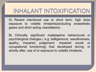 A) Recent intentional use or short term, high dose
exposure to volatile inhalants(excluding anaesthetic
gases and short acting vasodilators)
B) Clinically significant maladaptive behavioural or
psychological changes ( e.g: belligerence, assultiveness,
apathy, impaired judgement, impaired social or
occupational functioning) that developed during, or
shortly after, use of or exposure to volatile inhalants.
 