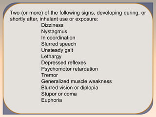 Two (or more) of the following signs, developing during, or
shortly after, inhalant use or exposure:
Dizziness
Nystagmus
In coordination
Slurred speech
Unsteady gait
Lethargy
Depressed reflexes
Psychomotor retardation
Tremor
Generalized muscle weakness
Blurred vision or diplopia
Stupor or coma
Euphoria
 