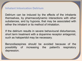 Inhalant Intoxication Delirium
Delirium can be induced by the effects of the inhalants
themselves, by pharmacodynamic interactions with other
substances, and by hypoxia, that may be associated with
either the inhalant or its method of inhalation.
If the delirium results in severe behavioural disturbances,
short term treatment with a dopamine receptor antagonist,
such as haloperidol may be necessary.
Benzodiazepines should be avoided because of the
possibility of increasing the patient's respiratory
depression.
 