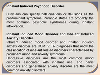 Inhalant Induced Psychotic Disorder
Clinicians can specify hallucinations or delusions as the
predominant symptoms. Paranoid states are probably the
most common psychotic syndromes during inhalant
intoxication.
Inhalant Induced Mood Disorder and Inhalant Induced
Anxiety Disorder
Inhalant induced mood disorder and inhalant induced
anxiety disorder are DSM IV TR diagnoses that allow the
classification of inhalant related disorders characterized by
prominent mood and anxiety symptoms.
Depressive disorders are the most common mood
disorders associated with inhalant use, and panic
disorders and generalized anxiety disorder are the most
common anxiety disorders.
 