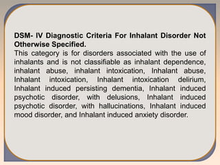 DSM- IV Diagnostic Criteria For Inhalant Disorder Not
Otherwise Specified.
This category is for disorders associated with the use of
inhalants and is not classifiable as inhalant dependence,
inhalant abuse, inhalant intoxication, Inhalant abuse,
Inhalant intoxication, Inhalant intoxication delirium,
Inhalant induced persisting dementia, Inhalant induced
psychotic disorder, with delusions, Inhalant induced
psychotic disorder, with hallucinations, Inhalant induced
mood disorder, and Inhalant induced anxiety disorder.
 