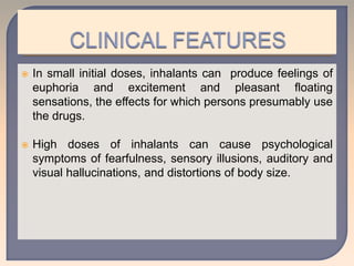  In small initial doses, inhalants can produce feelings of
euphoria and excitement and pleasant floating
sensations, the effects for which persons presumably use
the drugs.
 High doses of inhalants can cause psychological
symptoms of fearfulness, sensory illusions, auditory and
visual hallucinations, and distortions of body size.
 