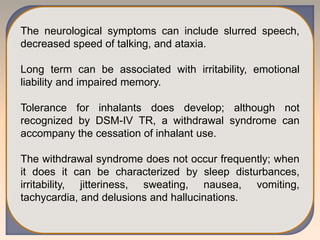 The neurological symptoms can include slurred speech,
decreased speed of talking, and ataxia.
Long term can be associated with irritability, emotional
liability and impaired memory.
Tolerance for inhalants does develop; although not
recognized by DSM-IV TR, a withdrawal syndrome can
accompany the cessation of inhalant use.
The withdrawal syndrome does not occur frequently; when
it does it can be characterized by sleep disturbances,
irritability, jitteriness, sweating, nausea, vomiting,
tachycardia, and delusions and hallucinations.
 