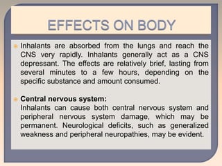  Inhalants are absorbed from the lungs and reach the
CNS very rapidly. Inhalants generally act as a CNS
depressant. The effects are relatively brief, lasting from
several minutes to a few hours, depending on the
specific substance and amount consumed.
 Central nervous system:
Inhalants can cause both central nervous system and
peripheral nervous system damage, which may be
permanent. Neurological deficits, such as generalized
weakness and peripheral neuropathies, may be evident.
 