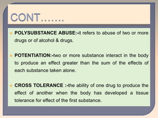  POLYSUBSTANCE ABUSE:-it refers to abuse of two or more
drugs or of alcohol & drugs.
 POTENTIATION:-two or more substance interact in the body
to produce an effect greater than the sum of the effects of
each substance taken alone.
 CROSS TOLERANCE :-the ability of one drug to produce the
effect of another when the body has developed a tissue
tolerance for effect of the first substance.
 