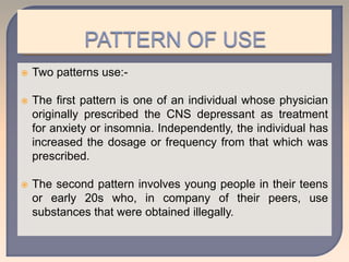  Two patterns use:-
 The first pattern is one of an individual whose physician
originally prescribed the CNS depressant as treatment
for anxiety or insomnia. Independently, the individual has
increased the dosage or frequency from that which was
prescribed.
 The second pattern involves young people in their teens
or early 20s who, in company of their peers, use
substances that were obtained illegally.
 