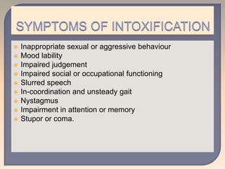  Inappropriate sexual or aggressive behaviour
 Mood lability
 Impaired judgement
 Impaired social or occupational functioning
 Slurred speech
 In-coordination and unsteady gait
 Nystagmus
 Impairment in attention or memory
 Stupor or coma.
 