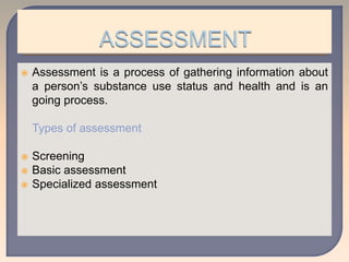  Assessment is a process of gathering information about
a person’s substance use status and health and is an
going process.
Types of assessment
 Screening
 Basic assessment
 Specialized assessment
 