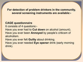 For detection of problem drinkers in the community,
several screening instruments are available:-
CAGE questionnaire
It consists of 4 questions:-
Have you ever had to Cut down on alcohol (amount).
Have you ever been Annoyed by people’s criticsm of
alcoholism.
Have you ever felt Guilty about drinking.
Have you ever needed Eye opener drink (early morning
drink).
 