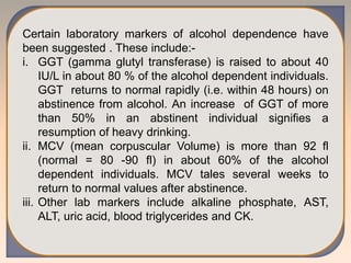 Certain laboratory markers of alcohol dependence have
been suggested . These include:-
i. GGT (gamma glutyl transferase) is raised to about 40
IU/L in about 80 % of the alcohol dependent individuals.
GGT returns to normal rapidly (i.e. within 48 hours) on
abstinence from alcohol. An increase of GGT of more
than 50% in an abstinent individual signifies a
resumption of heavy drinking.
ii. MCV (mean corpuscular Volume) is more than 92 fl
(normal = 80 -90 fl) in about 60% of the alcohol
dependent individuals. MCV tales several weeks to
return to normal values after abstinence.
iii. Other lab markers include alkaline phosphate, AST,
ALT, uric acid, blood triglycerides and CK.
 