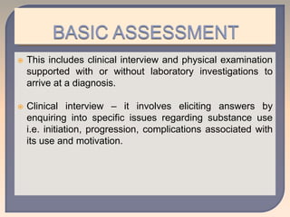  This includes clinical interview and physical examination
supported with or without laboratory investigations to
arrive at a diagnosis.
 Clinical interview – it involves eliciting answers by
enquiring into specific issues regarding substance use
i.e. initiation, progression, complications associated with
its use and motivation.
 