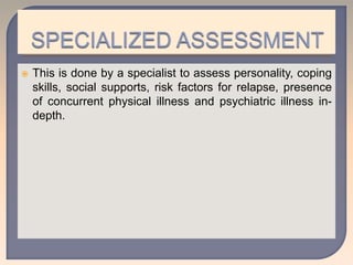  This is done by a specialist to assess personality, coping
skills, social supports, risk factors for relapse, presence
of concurrent physical illness and psychiatric illness in-
depth.
 