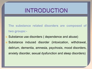 The substance related disorders are composed of
two groups:-
 Substance use disorders ( dependence and abuse)
 Substance induced disorder (intoxication, withdrawal,
delirium, dementia, amnesia, psychosis, mood disorders,
anxiety disorder, sexual dysfunction and sleep disorders)
 