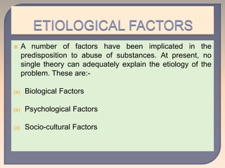 A number of factors have been implicated in the
predisposition to abuse of substances. At present, no
single theory can adequately explain the etiology of the
problem. These are:-
(a) Biological Factors
(a) Psychological Factors
(a) Socio-cultural Factors
 