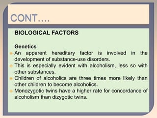 BIOLOGICAL FACTORS
Genetics
 An apparent hereditary factor is involved in the
development of substance-use disorders.
 This is especially evident with alcoholism, less so with
other substances.
 Children of alcoholics are three times more likely than
other children to become alcoholics.
 Monozygotic twins have a higher rate for concordance of
alcoholism than dizygotic twins.
 