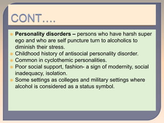  Personality disorders – persons who have harsh super
ego and who are self puncture turn to alcoholics to
diminish their stress.
 Childhood history of antisocial personality disorder.
 Common in cyclothemic personalities.
 Poor social support, fashion- a sign of modernity, social
inadequacy, isolation.
 Some settings as colleges and military settings where
alcohol is considered as a status symbol.
 