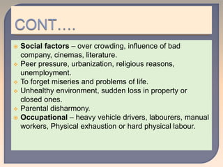  Social factors – over crowding, influence of bad
company, cinemas, literature.
 Peer pressure, urbanization, religious reasons,
unemployment.
 To forget miseries and problems of life.
 Unhealthy environment, sudden loss in property or
closed ones.
 Parental disharmony.
 Occupational – heavy vehicle drivers, labourers, manual
workers, Physical exhaustion or hard physical labour.
 