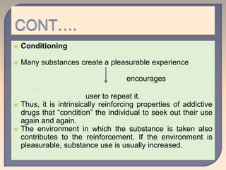  Conditioning
 Many substances create a pleasurable experience
encourages

user to repeat it.
 Thus, it is intrinsically reinforcing properties of addictive
drugs that “condition” the individual to seek out their use
again and again.
 The environment in which the substance is taken also
contributes to the reinforcement. If the environment is
pleasurable, substance use is usually increased.
 