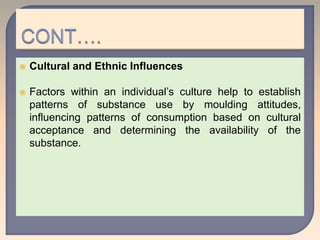  Cultural and Ethnic Influences
 Factors within an individual’s culture help to establish
patterns of substance use by moulding attitudes,
influencing patterns of consumption based on cultural
acceptance and determining the availability of the
substance.
 