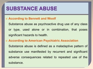  According to Bennett and Woolf
Substance abuse as psychoactive drug use of any class
or type, used alone or in combination, that poses
significant hazards to health.
 According to American Psychiatric Association
Substance abuse is defined as a maladaptive pattern of
substance use manifested by recurrent and significant
adverse consequences related to repeated use of the
substance.
 