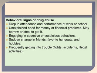 Behavioral signs of drug abuse
 Drop in attendance and performance at work or school.
 Unexplained need for money or financial problems. May
borrow or steal to get it.
 Engaging in secretive or suspicious behaviors.
 Sudden change in friends, favorite hangouts, and
hobbies.
 Frequently getting into trouble (fights, accidents, illegal
activities).
 