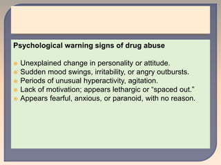 Psychological warning signs of drug abuse
 Unexplained change in personality or attitude.
 Sudden mood swings, irritability, or angry outbursts.
 Periods of unusual hyperactivity, agitation.
 Lack of motivation; appears lethargic or “spaced out.”
 Appears fearful, anxious, or paranoid, with no reason.
 
