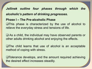 Jellinek outline four phases through which the
alcoholic’s pattern of drinking progresses.
Phase I – The Pre-alcoholic Phase
This phase is characterized by the use of alcohol to
relieve the everyday stress and tensions of life.
 As a child, the individual may have observed parents or
other adults drinking alcohol and enjoying the effects.
The child learns that use of alcohol is an acceptable
method of coping with stress.
Tolerance develops, and the amount required achieving
the desired effect increases steadily.
 