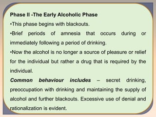 Phase II -The Early Alcoholic Phase
•This phase begins with blackouts.
•Brief periods of amnesia that occurs during or
immediately following a period of drinking.
•Now the alcohol is no longer a source of pleasure or relief
for the individual but rather a drug that is required by the
individual.
Common behaviour includes – secret drinking,
preoccupation with drinking and maintaining the supply of
alcohol and further blackouts. Excessive use of denial and
rationalization is evident.
 