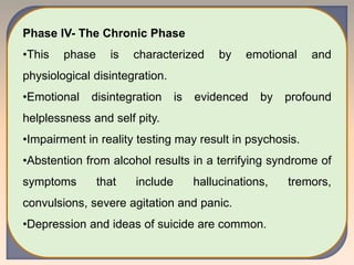 Phase IV- The Chronic Phase
•This phase is characterized by emotional and
physiological disintegration.
•Emotional disintegration is evidenced by profound
helplessness and self pity.
•Impairment in reality testing may result in psychosis.
•Abstention from alcohol results in a terrifying syndrome of
symptoms that include hallucinations, tremors,
convulsions, severe agitation and panic.
•Depression and ideas of suicide are common.
 