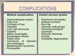 Medical complications
 Gastrointestinal system
 Fatty liver
 Cirrhosis of liver
 Hepatitis
 Liver cell carcinoma
 Gastritis
 Reflux esophagitis
 Esophageal varices
 Peptic ulcer
 Carcinoma of stomach
and esophagus
 Malabsorption syndrome
 Pancreatitis
Central nervous system
 Peripheral neuropathy
 Delirium tremens
 Rum fits
 Alcoholic hallucinosis
 Wernicke-Korsakoff
psychosis
 Alcoholic dementia
 Suicide
 Cerebellar degeneration
 