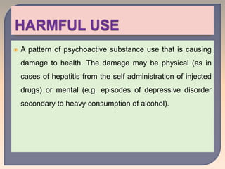  A pattern of psychoactive substance use that is causing
damage to health. The damage may be physical (as in
cases of hepatitis from the self administration of injected
drugs) or mental (e.g. episodes of depressive disorder
secondary to heavy consumption of alcohol).
 