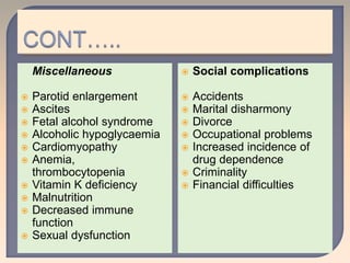 Miscellaneous
 Parotid enlargement
 Ascites
 Fetal alcohol syndrome
 Alcoholic hypoglycaemia
 Cardiomyopathy
 Anemia,
thrombocytopenia
 Vitamin K deficiency
 Malnutrition
 Decreased immune
function
 Sexual dysfunction
 Social complications
 Accidents
 Marital disharmony
 Divorce
 Occupational problems
 Increased incidence of
drug dependence
 Criminality
 Financial difficulties
 