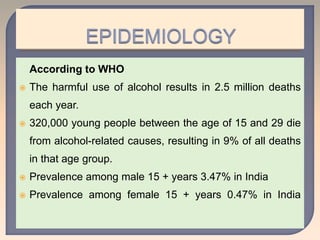 According to WHO
 The harmful use of alcohol results in 2.5 million deaths
each year.
 320,000 young people between the age of 15 and 29 die
from alcohol-related causes, resulting in 9% of all deaths
in that age group.
 Prevalence among male 15 + years 3.47% in India
 Prevalence among female 15 + years 0.47% in India
 
